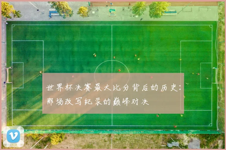 世界杯决赛最大比分背后的历史：那场改写纪录的巅峰对决