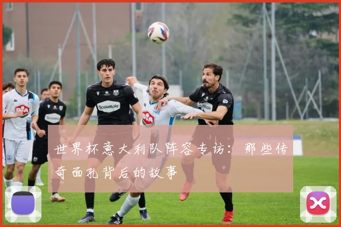 世界杯意大利队阵容专访：那些传奇面孔背后的故事