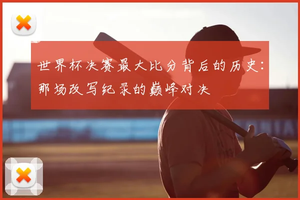世界杯决赛最大比分背后的历史：那场改写纪录的巅峰对决