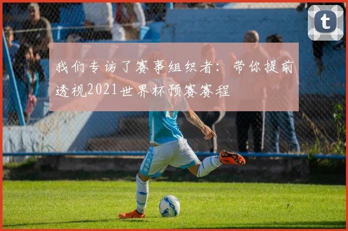 我们专访了赛事组织者:带你提前透视2021世界杯预赛赛程