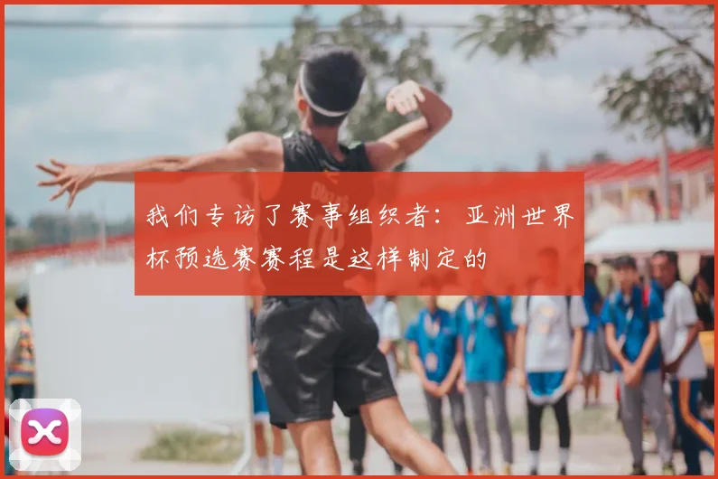 我们专访了赛事组织者：亚洲世界杯预选赛赛程是这样制定的