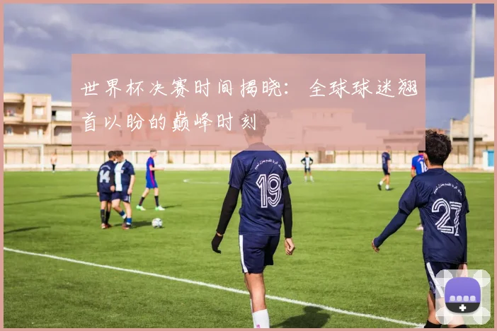 世界杯决赛时间揭晓：全球球迷翘首以盼的巅峰时刻