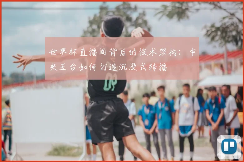 世界杯直播间背后的技术架构：中央五台如何打造沉浸式转播