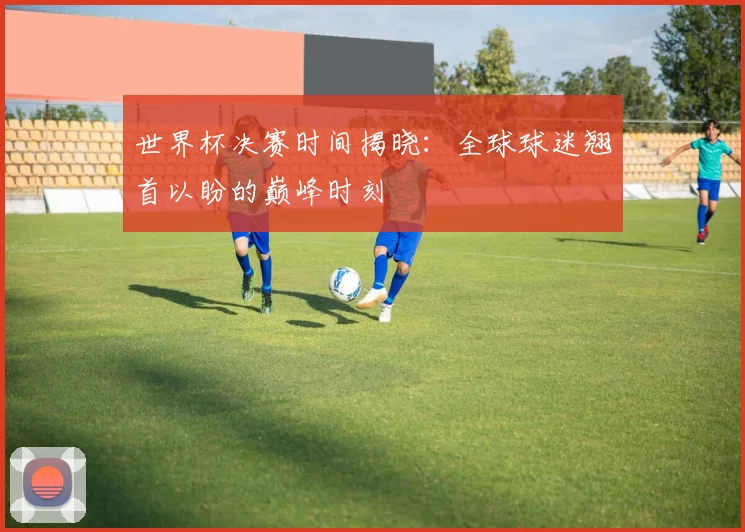 世界杯决赛时间揭晓：全球球迷翘首以盼的巅峰时刻