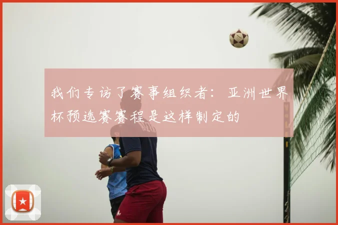 我们专访了赛事组织者:亚洲世界杯预选赛赛程是这样制定的
