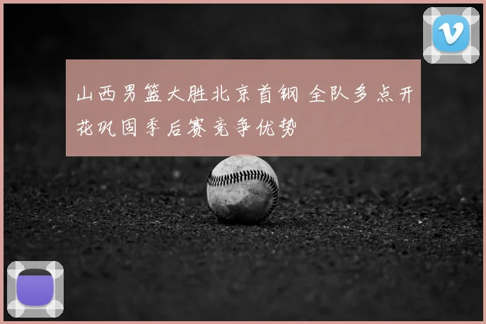 山西男篮大胜北京首钢 全队多点开花巩固季后赛竞争优势