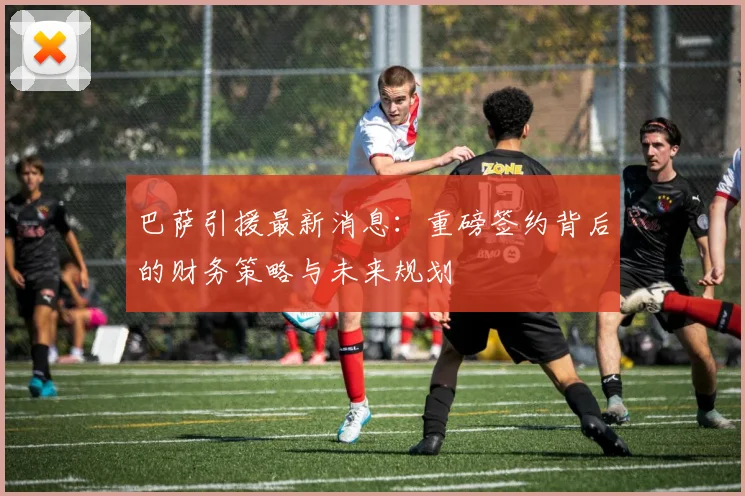 巴萨引援最新消息：重磅签约背后的财务策略与未来规划