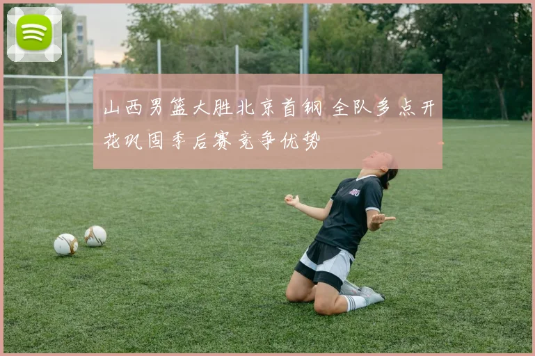 山西男篮大胜北京首钢 全队多点开花巩固季后赛竞争优势