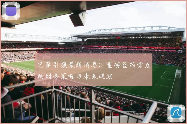 巴萨引援最新消息：重磅签约背后的财务策略与未来规划