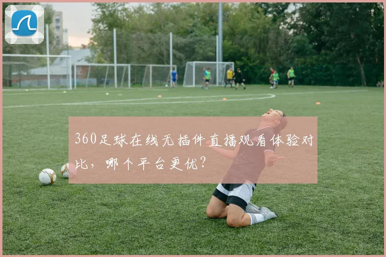 360足球在线无插件直播观看体验对比，哪个平台更优？