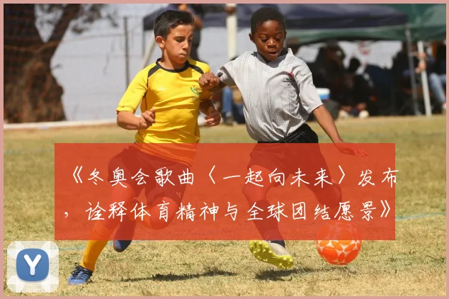 《冬奥会歌曲〈一起向未来〉发布，诠释体育精神与全球团结愿景》